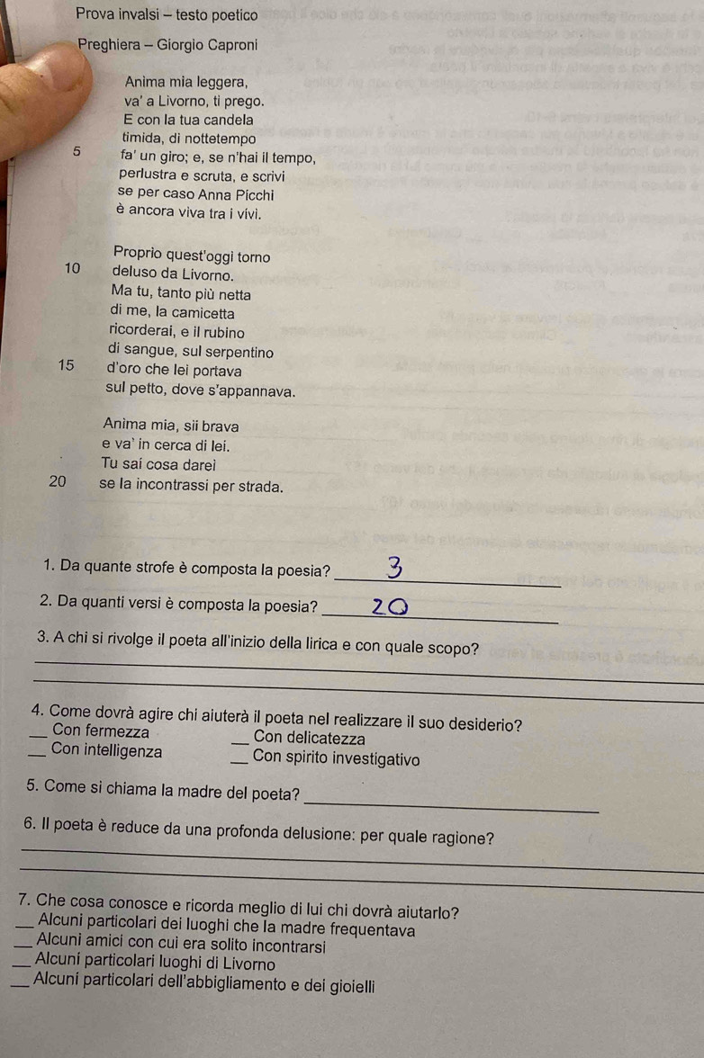 Prova invalsi - testo poetico 
Preghiera - Giorgio Caproni 
Anima mia leggera, 
va’ a Livorno, ti prego. 
E con la tua candela 
timida, di nottetempo 
5 fa' un giro; e, se n'hai il tempo, 
perlustra e scruta, e scrivi 
se per caso Anna Picchi 
è ancora viva tra i vívi. 
Proprio quest'oggi torno
10 deluso da Livorno. 
Ma tu, tanto più netta 
di me, la camicetta 
ricorderai, e il rubino 
di sangue, sul serpentino
15 d'oro che lei portava 
sul petto, dove s'appannava. 
Anìma mia, sii brava 
e va' in cerca di lei. 
Tu saí cosa dareì
20 se la incontrassi per strada. 
_ 
1. Da quante strofe è composta la poesia? 
_ 
2. Da quanti versi è composta la poesia? 
_ 
3. A chi si rivolge il poeta all'inizio della lirica e con quale scopo? 
_ 
4. Come dovrà agire chi aiuterà il poeta nel realizzare il suo desiderio? 
_Con fermezza _Con delicatezza 
_Con intelligenza Con spirito investigativo 
_ 
5. Come si chiama la madre del poeta? 
_ 
6. Il poeta è reduce da una profonda delusione: per quale ragione? 
_ 
7. Che cosa conosce e ricorda meglio di lui chi dovrà aiutarlo? 
_Alcuni particolari dei luoghi che Ia madre frequentava 
_Alcuni amici con cui era solito incontrarsi 
_Alcuní particolari luoghi di Livorno 
_Alcuní particolari dell'abbigliamento e dei gioielli