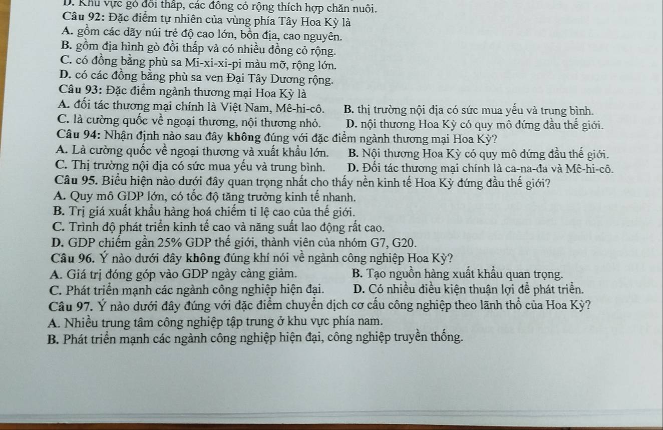 D. Khu vực gỏ đổi thấp, các đồng cỏ rộng thích hợp chăn nuôi.
Câu 92: Đặc điểm tự nhiên của vùng phía Tây Hoa Kỳ là
A. gồm các dãy núi trẻ độ cao lớn, bồn địa, cao nguyên.
B. gồm địa hình gò đồi thấp và có nhiều đồng cỏ rộng.
C. có đồng bằng phù sa Mi-xi-xi-pi màu mỡ, rộng lớn.
D. có các đồng bằng phù sa ven Đại Tây Dương rộng.
Câu 93: Đặc điểm ngành thương mại Hoa Kỳ là
A. đối tác thương mại chính là Việt Nam, Mê-hi-cô. B. thị trường nội địa có sức mua yếu và trung bình.
C. là cường quốc về ngoại thương, nội thương nhỏ. D. nội thương Hoa Kỳ có quy mô đứng đầu thế giới.
Câu 94: Nhận định nào sau đây không đúng với đặc điểm ngành thương mại Hoa Kỳ?
A. Là cường quốc về ngoại thương và xuất khẩu lớn. B. Nội thương Hoa Kỳ có quy mô đứng đầu thế giới.
C. Thị trường nội địa có sức mua yếu và trung bình. D. Đối tác thương mại chính là ca-na-đa và Mê-hi-cô.
Câu 95. Biểu hiện nào dưới đây quan trọng nhất cho thấy nền kinh tế Hoa Kỳ đứng đầu thế giới?
A. Quy mô GDP lớn, có tốc độ tăng trưởng kinh tế nhanh.
B. Trị giá xuất khẩu hàng hoá chiếm tỉ lệ cao của thế giới.
C. Trình độ phát triển kinh tế cao và năng suất lao động rất cao.
D. GDP chiếm gần 25% GDP thế giới, thành viên của nhóm G7, G20.
Câu 96. Ý nào dưới đây không đúng khí nói về ngành công nghiệp Hoa Kỳ?
A. Giá trị đóng góp vào GDP ngày càng giảm. B. Tạo nguồn hàng xuất khẩu quan trọng.
C. Phát triển mạnh các ngành công nghiệp hiện đại. D. Có nhiều điều kiện thuận lợi để phát triển.
Câu 97. Ý nào dưới đây đúng với đặc điểm chuyển dịch cơ cấu công nghiệp theo lãnh thổ của Hoa Kỳ?
A. Nhiều trung tâm công nghiệp tập trung ở khu vực phía nam.
B. Phát triển mạnh các ngành công nghiệp hiện đại, công nghiệp truyền thống.