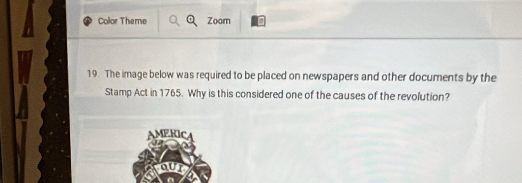 Color Theme Zoom n 
19. The image below was required to be placed on newspapers and other documents by the 
Stamp Act in 1765. Why is this considered one of the causes of the revolution? 
AMERIC