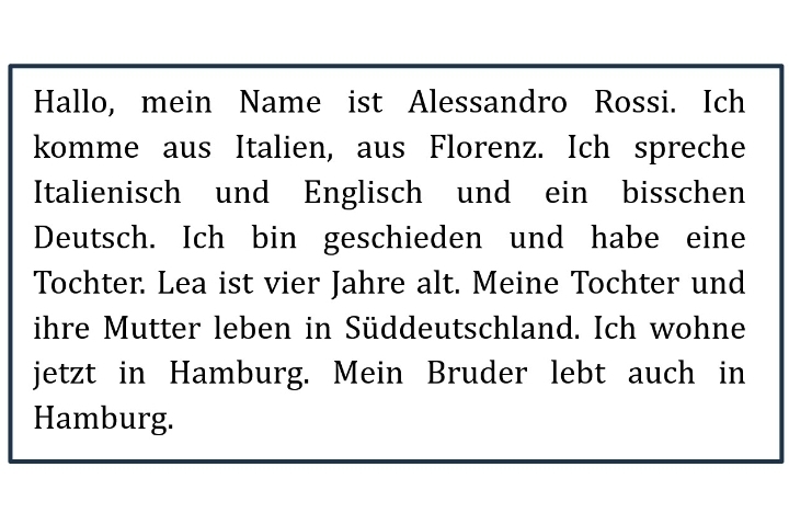 Hallo, mein Name ist Alessandro Rossi. Ich 
komme aus Italien, aus Florenz. Ich spreche 
Italienisch und Englisch und ein bisschen 
Deutsch. Ich bin geschieden und habe eine 
Tochter. Lea ist vier Jahre alt. Meine Tochter und 
ihre Mutter leben in Süddeutschland. Ich wohne 
jetzt in Hamburg. Mein Bruder lebt auch in 
Hamburg.