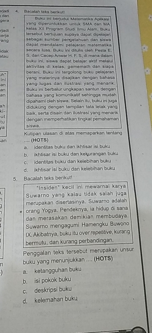 arjadi 4. Bacalah teks berikut!
gera  dạn  Buku ini berjudul Matematika Aplíkasi
yang diperuntukkan untuk SMA dan MA
rjadi  kelas XII Program Studi Ilmu Alam, Buku
ang erja tersebut bertujuan supaya dapat dipelajar
sebagai sumber pengetahuan dan siswa
dapat mendalami pelajaran matematika
secara luas. Buku ini ditulis oleh Pesta E
idak S. dan Cecep Anwar H. F. S, di mana dalam
atau buku ini, siswa dapat belajar aktif melalui
aktivitas di kelas, gamemath dan siapa
h" berani. Buku ini tergolong buku pelajaran
ini yang materinya disajikan dengan bahasa
an  yang lugas dan ilustrasi yang menarik .
an Buku ini berbalur ungkapan santun dengan
an bahasa yang komunikatif sehingga mudah
dipahami oleh siswa. Selain itu, buku ini juga
ah didukung dengan tampilan tata letak yang
ki- baik, serta disain dan ilustrasi yang menarik
ut
tu dengan memperhatikan tingkat pemahaman
ya siswa.
Kutipan ulasan di atas memaparkan tentang
an ... (HOTS)
a. identitas buku dan ikhtisar isi buku
b. ikhtisar isi buku dan kekurangan buku
c. identitas buku dan kelebihan buku
d. ikhtisar isi buku dan kelebihan buku
5. Bacalah teks berikut!
"Insiden" kecil ini mewarnai karya
   
7 Suwarno yang kalau tidak salah juga
merupakan disertasinya. Suwarno adalah
orang Yogya. Pendeknya, ia hidup di sana
dan merasakan demikian membudaya.
Suwarno mengagumi Hamengku Buwono
IX. Akibatnya, buku itu over repetitive, kurang
bermutu, dan kurang perbandingan.
Penggalan teks tersebut merupakan unsur
n buku yang menunjukkan .... (HOTS)
1 a. ketangguhan buku
b. isi pokok buku
c. deskripsi buku
d. kelemahan buku