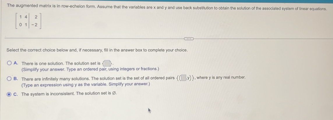 The augmented matrix is in row-echelon form. Assume that the variables are x and y and use back substitution to obtain the solution of the associated system of linear equations.
beginbmatrix 1&4&|&2 0&1&|-2endbmatrix
Select the correct choice below and, if necessary, fill in the answer box to complete your choice.
A. There is one solution. The solution set is  □ 
(Simplify your answer. Type an ordered pair, using integers or fractions.)
B. There are infinitely many solutions. The solution set is the set of all ordered pairs  (□ ,y) , where y is any real number.
(Type an expression using y as the variable. Simplify your answer.)
C. The system is inconsistent. The solution set is Ø.