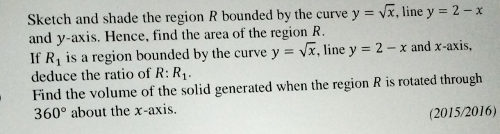 Sketch and shade the region R bounded by the curve y=sqrt(x) , line y=2-x
and y-axis. Hence, find the area of the region R. 
If R_1 is a region bounded by the curve y=sqrt(x) , line y=2-x and x-axis, 
deduce the ratio of R:R_1. 
Find the volume of the solid generated when the region R is rotated through
360° about the x-axis. 
(2015/2016)