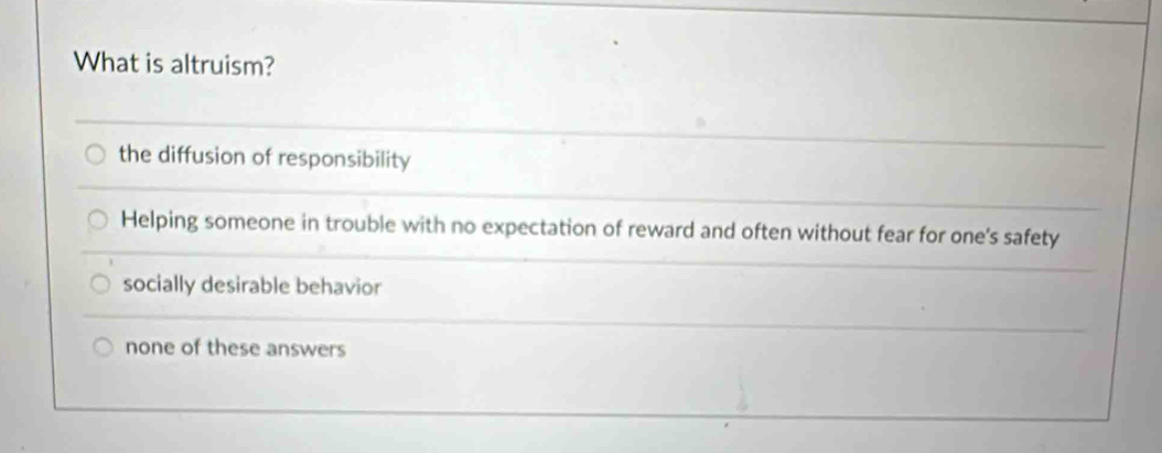 What is altruism?
the diffusion of responsibility
Helping someone in trouble with no expectation of reward and often without fear for one's safety
socially desirable behavior
none of these answers