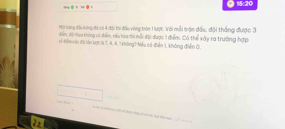 15:20 
Đùng 
Một bảng đấu bóng đá có 4 đội thi đấu vòng tròn 1 lượt. Với mỗi trận đấu, đội thắng được 3
điểm, đội thua không có điểm, nếu hòa thì mỗi đội được 1 điểm. Có thể xảy ra trường hợp 
số điểm các đội lần lượt là 7, 4, 4, 1 không? Nếu có điển 1, không điển 0. 
I 
Lưu c Đối vớ 1 oa học tự nhiên học sinh chỉ được nhập số và các loại dầu sau: . . ; / - + > < =