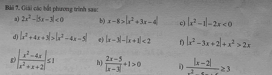 Giải các bất phương trình sau: 
a) 2x^2-|5x-3|<0</tex> x-8>|x^2+3x-4| c) |x^2-1|-2x<0</tex> 
b) 
d) |x^2+4x+3|>|x^2-4x-5| e) |x-3|-|x+1|<2</tex> f) |x^2-3x+2|+x^2>2x
g) | (x^2-4x)/x^2+x+2 |≤ 1
h)  (2x-5)/|x-3| +1>0  (|x-2|)/x^2-5x+6 ≥ 3
i)