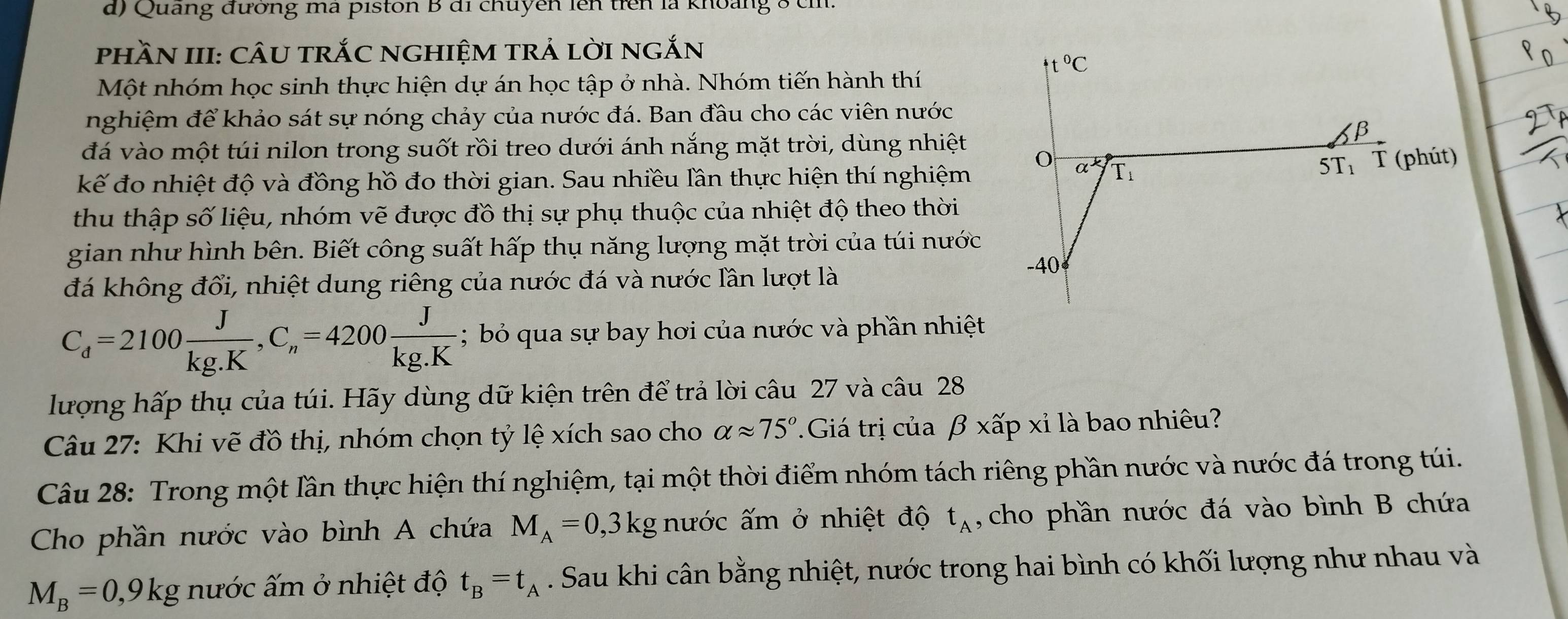 Quang đường ma piston B đi chuyên lên trên là khoảng 8 ch.
phầN III: cÂU trắC nghiệm trả lời ngắn
4t°C
Một nhóm học sinh thực hiện dự án học tập ở nhà. Nhóm tiến hành thí
nghiệm để khảo sát sự nóng chảy của nước đá. Ban đầu cho các viên nước
đá vào một túi nilon trong suốt rồi treo dưới ánh nắng mặt trời, dùng nhiệt
β
kế đo nhiệt độ và đồng hồ đo thời gian. Sau nhiều lần thực hiện thí nghiệm
O a^k T_1
5T_1 T (phút)
thu thập số liệu, nhóm vẽ được đồ thị sự phụ thuộc của nhiệt độ theo thời
gian như hình bên. Biết công suất hấp thụ năng lượng mặt trời của túi nước
đá không đổi, nhiệt dung riêng của nước đá và nước lần lượt là
-40
C_d=2100 J/kg.K ,C_n=4200 J/kg.K ; bỏ qua sự bay hơi của nước và phần nhiệt
lượng hấp thụ của túi. Hãy dùng dữ kiện trên để trả lời câu 27 và câu 28
Câu 27: Khi vẽ đồ thị, nhóm chọn tỷ lệ xích sao cho alpha approx 75°.Giá trị của beta * hat ap xỉ là bao nhiêu?
Câu 28: Trong một lần thực hiện thí nghiệm, tại một thời điểm nhóm tách riêng phần nước và nước đá trong túi.
Cho phần nước vào bình A chứa M_A=0,3kg nước ấm ở nhiệt độ t_A ,cho phần nước đá vào bình B chứa
M_B=0,9kg nước ấm ở nhiệt độ t_B=t_A. Sau khi cân bằng nhiệt, nước trong hai bình có khối lượng như nhau và