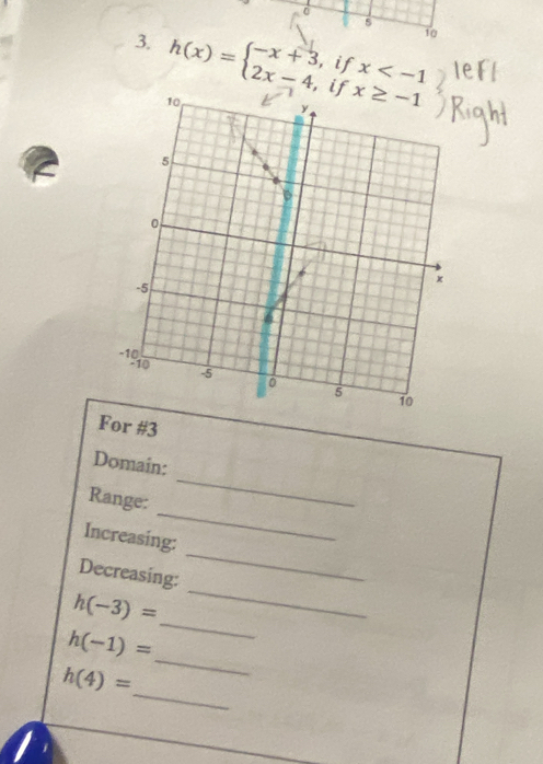 0 
5 
10 
3. h(x)=beginarrayl -x+3,ifx
For #3 
_ 
Domain: 
_ 
Range: 
_ 
Increasing: 
_ 
Decreasing: 
_
h(-3)=
_
h(-1)=
_
h(4)=