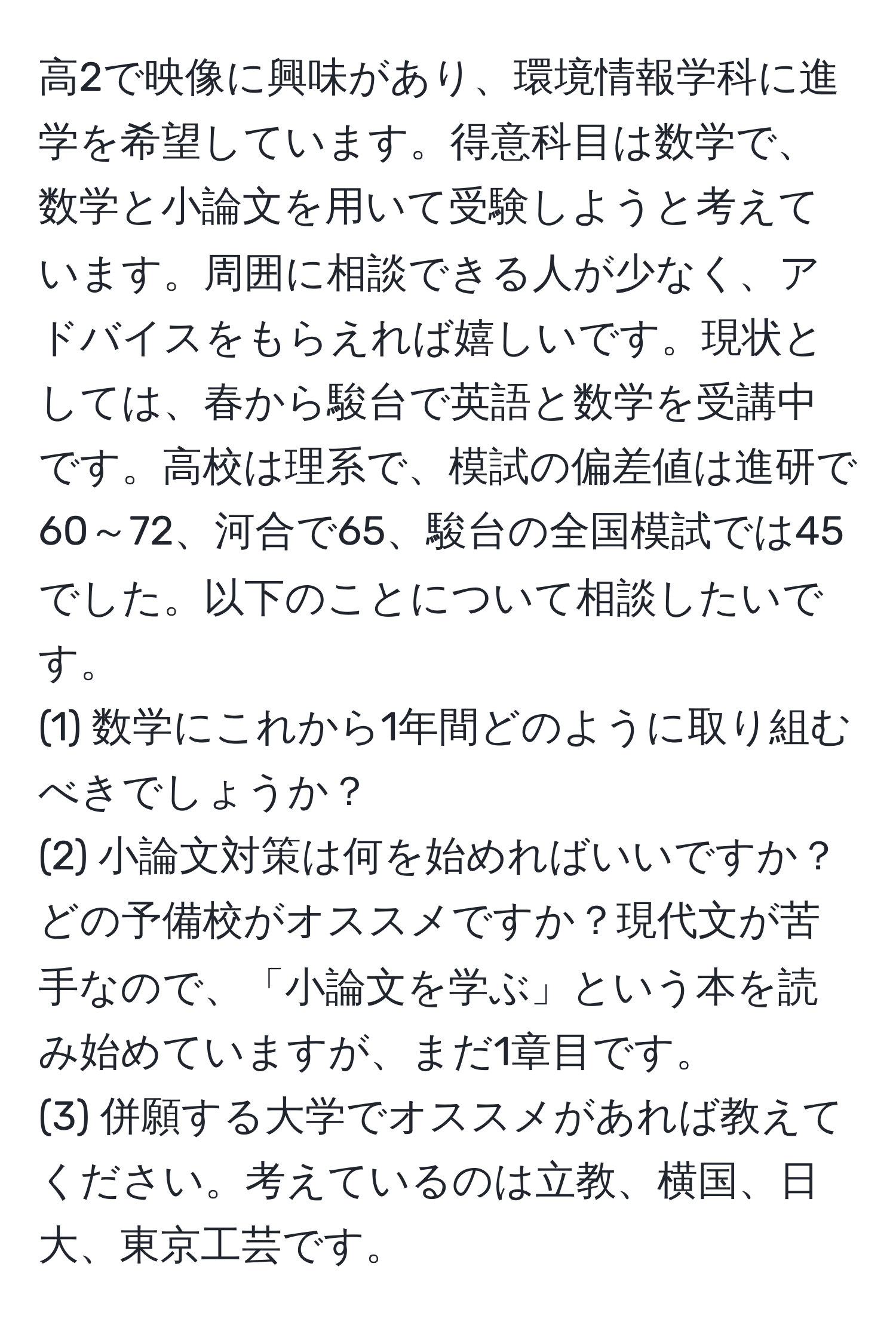 高2で映像に興味があり、環境情報学科に進学を希望しています。得意科目は数学で、数学と小論文を用いて受験しようと考えています。周囲に相談できる人が少なく、アドバイスをもらえれば嬉しいです。現状としては、春から駿台で英語と数学を受講中です。高校は理系で、模試の偏差値は進研で60～72、河合で65、駿台の全国模試では45でした。以下のことについて相談したいです。
(1) 数学にこれから1年間どのように取り組むべきでしょうか？
(2) 小論文対策は何を始めればいいですか？どの予備校がオススメですか？現代文が苦手なので、「小論文を学ぶ」という本を読み始めていますが、まだ1章目です。
(3) 併願する大学でオススメがあれば教えてください。考えているのは立教、横国、日大、東京工芸です。