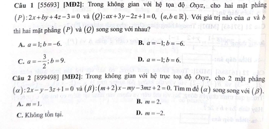 [55693] [MĐ2]: Trong không gian với hệ tọa độ Oxyz, cho hai mặt phẳng
( P ):2x+by+4z-3=0 và (Q): ax+3y-2z+1=0, (a,b∈ R). Với giá trị nào của a và b
thì hai mặt phẳng (P) và (Q) song song với nhau?
B.
A. a=1; b=-6. a=-1; b=-6.
C. a=- 3/2 ; b=9.
D. a=-1; b=6. 
Câu 2 [899498] [MĐ2]: Trong không gian với hệ trục toạ độ Oxyz, cho 2 mặt phẳng
(a): 2x-y-3z+1=0 và (beta ):(m+2)x-my-3mz+2=0 0. Tìm m đề (α) song song với (β).
A. m=1,
B. m=2.
C. Không tồn tại. D. m=-2.