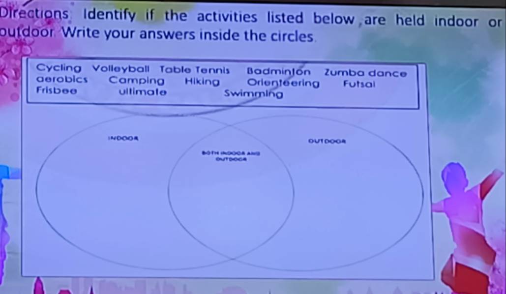 Directions Identify if the activities listed below are held indoor or 
outdoor. Write your answers inside the circles. 
Cycling Volleyball Table Tennis' BadminJón' Zumba dance 
aerobics Camping Hikin Orienteering Futsal 
Frisbee ultimate Swimming 
)NOCO OUTDOGA 
B MOO& Al 
ONTROGA