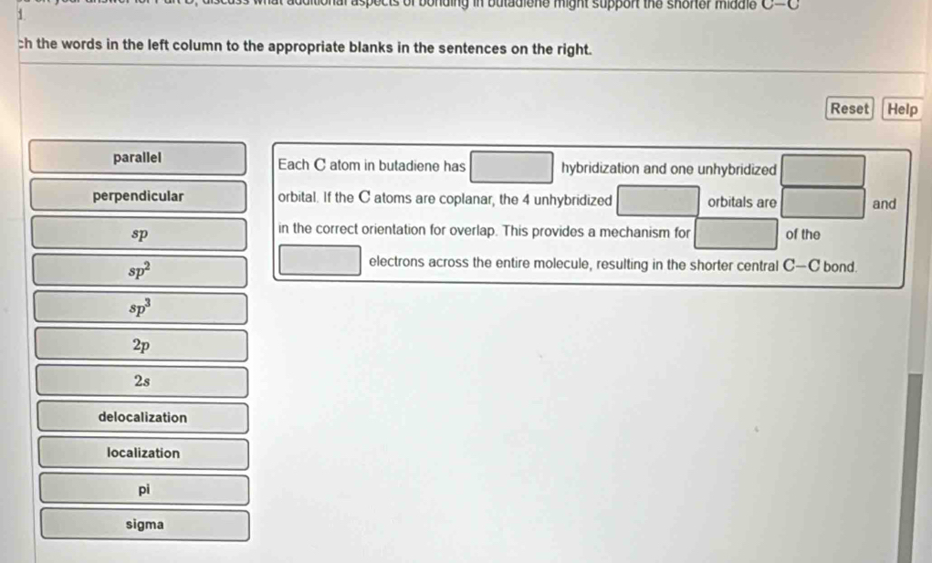 of bonding in butadiene might support the shorter middle C-C
1
ch the words in the left column to the appropriate blanks in the sentences on the right.
Reset Help
parallel Each C atom in butadiene has hybridization and one unhybridized
perpendicular orbital. If the C atoms are coplanar, the 4 unhybridized orbitals are and
in the correct orientation for overlap. This provides a mechanism for
sp of the
sp^2
electrons across the entire molecule, resulting in the shorter central C-C bond.
sp^3
2p
2s
delocalization
localization
pi
sigma