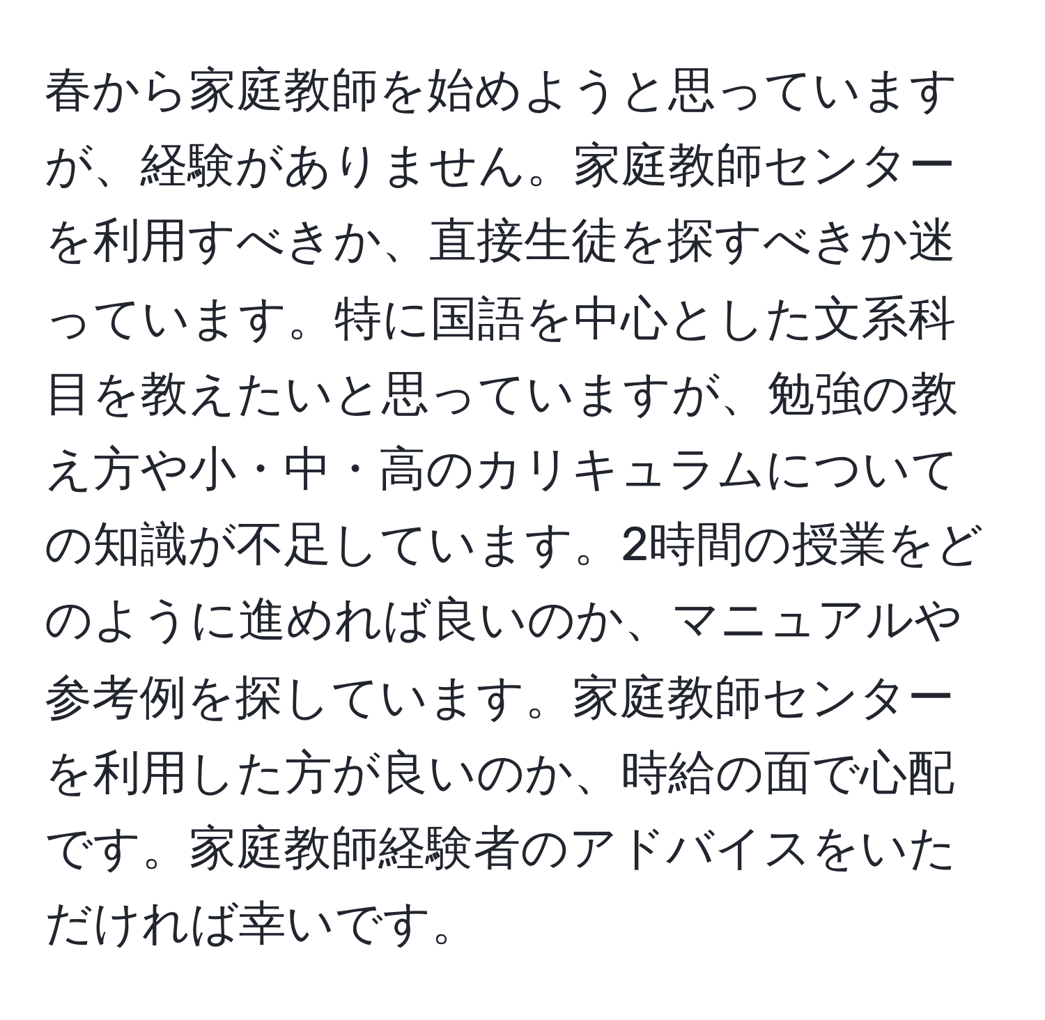 春から家庭教師を始めようと思っていますが、経験がありません。家庭教師センターを利用すべきか、直接生徒を探すべきか迷っています。特に国語を中心とした文系科目を教えたいと思っていますが、勉強の教え方や小・中・高のカリキュラムについての知識が不足しています。2時間の授業をどのように進めれば良いのか、マニュアルや参考例を探しています。家庭教師センターを利用した方が良いのか、時給の面で心配です。家庭教師経験者のアドバイスをいただければ幸いです。