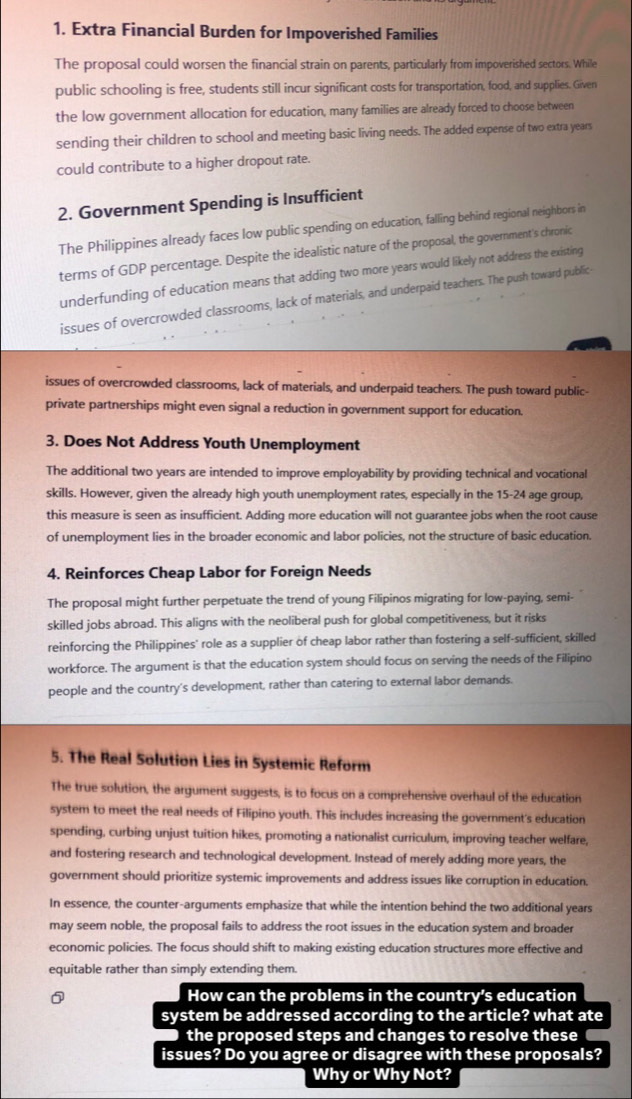 Extra Financial Burden for Impoverished Families
The proposal could worsen the financial strain on parents, particularly from impoverished sectors. While
public schooling is free, students still incur significant costs for transportation, food, and supplies. Given
the low government allocation for education, many families are already forced to choose between
sending their children to school and meeting basic living needs. The added expense of two extra years
could contribute to a higher dropout rate.
2. Government Spending is Insufficient
The Philippines already faces low public spending on education, falling behind regional neighbors in
terms of GDP percentage. Despite the idealistic nature of the proposal, the government's chronic
underfunding of education means that adding two more years would likely not address the existing
issues of overcrowded classrooms, lack of materials, and underpaid teachers. The push toward public
issues of overcrowded classrooms, lack of materials, and underpaid teachers. The push toward public-
private partnerships might even signal a reduction in government support for education.
3. Does Not Address Youth Unemployment
The additional two years are intended to improve employability by providing technical and vocational
skills. However, given the already high youth unemployment rates, especially in the 15-24 age group,
this measure is seen as insufficient. Adding more education will not guarantee jobs when the root cause
of unemployment lies in the broader economic and labor policies, not the structure of basic education.
4. Reinforces Cheap Labor for Foreign Needs
The proposal might further perpetuate the trend of young Filipinos migrating for low-paying, semi-
skilled jobs abroad. This aligns with the neoliberal push for global competitiveness, but it risks
reinforcing the Philippines' role as a supplier of cheap labor rather than fostering a self-sufficient, skilled
workforce. The argument is that the education system should focus on serving the needs of the Filipino
people and the country's development, rather than catering to external labor demands.
5. The Real Solution Lies in Systemic Reform
The true solution, the argument suggests, is to focus on a comprehensive overhaul of the education
system to meet the real needs of Filipino youth. This includes increasing the government's education
spending, curbing unjust tuition hikes, promoting a nationalist curriculum, improving teacher welfare,
and fostering research and technological development. Instead of merely adding more years, the
government should prioritize systemic improvements and address issues like corruption in education.
In essence, the counter-arguments emphasize that while the intention behind the two additional years
may seem noble, the proposal fails to address the root issues in the education system and broader
economic policies. The focus should shift to making existing education structures more effective and
equitable rather than simply extending them.
How can the problems in the country's education
system be addressed according to the article? what ate
the proposed steps and changes to resolve these
issues? Do you agree or disagree with these proposals?
Why or Why Not?