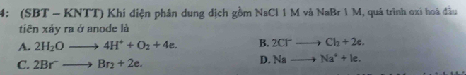 4: (SBT ~ KNTT) Khi điện phân dung dịch gồm NaCl 1 M và NaBr 1 M, quá trình oxi hoá đầu
tiên xảy ra ở anode là
A. 2H_2Oto 4H^++O_2+4e. B. 2Cl^-to Cl_2+2e.
C. 2Br^-to Br_2+2e.
D. Nato Na^++le.