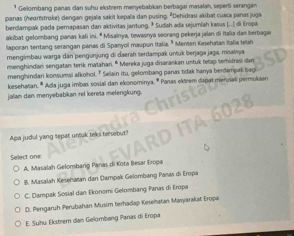 ¹ Gelombang panas dan suhu ekstrem menyebabkan berbagai masalah, seperti serangan
panas (heartstroke) dengan gejala sakit kepala dan pusing. ²Dehidrasi akibat cuaca panas juga
berdampak pada pernapasan dan aktivitas jantung. ³ Sudah ada sejumlah kasus (...) di Eropa
akibat gelombang panas kali ini. “ Misalnya, tewasnya seorang pekerja jalan di Italia dan berbagai
laporan tentang serangan panas di Spanyol maupun Italia. * Menteri Kesehatan Italia telah
mengimbau warga dan pengunjung di daerah terdampak untuk berjaga jaga, misalnya
menghindari sengatan terik matahari. • Mereka juga disarankan untuk tetap terhidrasi dan
menghindari konsumsi alkohol. ⁷ Selain itu, gelombang panas tidak hanya berdampak bagi
kesehatan. 8 Ada juga imbas sosial dan ekonominya. º Panas ektrem dapat merusak permukaan
jalan dan menyebabkan rel kereta melengkung.
Apa judul yang tepat untuk teks tersebut?
Select one:
A. Masalah Gelombang Panas di Kota Besar Eropa
B. Masalah Kesehatan dan Dampak Gelombang Panas di Eropa
C. Dampak Sosial dan Ekonomi Gelombang Panas di Eropa
D. Pengaruh Perubahan Musim terhadap Kesehatan Masyarakat Eropa
E. Suhu Ekstrem dan Gelombang Panas di Eropa