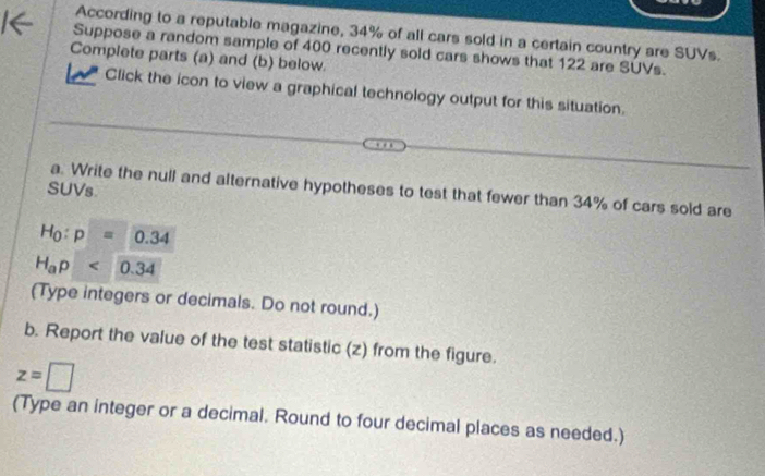 According to a reputable magazine, 34% of all cars sold in a certain country are SUVs. 
Suppose a random sample of 400 recently sold cars shows that 122 are SUVs. 
Complete parts (a) and (b) below 
Click the icon to view a graphical technology output for this situation. 
SUVs 
a. Write the null and alternative hypotheses to test that fewer than 34% of cars sold are
H_0:p=0.34
H_ap<0.34
(Type integers or decimals. Do not round.) 
b. Report the value of the test statistic (z) from the figure.
z=□
(Type an integer or a decimal. Round to four decimal places as needed.)
