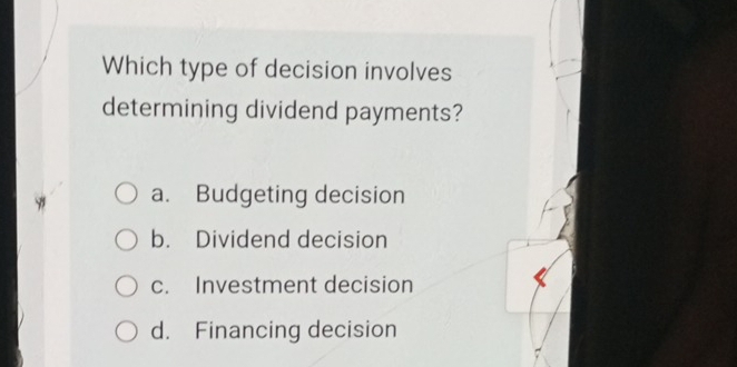 Which type of decision involves
determining dividend payments?
a. Budgeting decision
b. Dividend decision
c. Investment decision
d. Financing decision