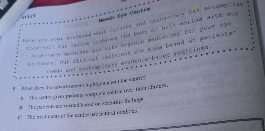 Mewah Eye Centre
SULIT
H ave you ever wondered what carrots and technology can accomplish
together? Our centre combines the best of both worlds with our
high-tech machines and safe organic medicines for your eye
p olems. Our clinical decisions are made based on patients.
needs and contemporary evidence-based medicines.
5 What does the advertisement highlight about the centre?
A The centre gives patients complete control over their choices.
B The patients are treated based on scientific findings.
C The treatments at the centre use natural methods.