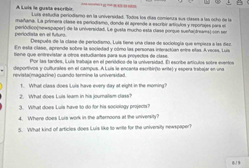 ía axcsted a yo cub de 200 so adbsó 
A Luis le gusta escribir. 
Luis estudia periodismo en la universidad. Todos los días comienza sus clases a las ocho de la 
mañana. La primera clase es periodismo, donde él aprende a escribir artículos y reportajes para el 
periódico(newspaper) de la universidad. Le gusta mucho esta clase porque sueña(dreams) con ser 
periodista en el futuro. 
Después de la clase de periodismo, Luis tiene una clase de sociología que empieza a las diez. 
En esta clase, aprende sobre la sociedad y cómo las personas interactúan entre ellas. A veces, Luis 
tiene que entrevistar a otros estudiantes para sus proyectos de clase. 
Por las tardes, Luis trabaja en el periódico de la universidad. Él escribe artículos sobre eventos 
deportivos y culturales en el campus. A Luis le encanta escribir(to write) y espera trabajar en una 
revista(magazine) cuando termine la universidad. 
1. What class does Luis have every day at eight in the morning? 
2. What does Luis learn in his journalism class? 
3. What does Luis have to do for his sociology projects? 
4. Where does Luis work in the afternoons at the university? 
5. What kind of articles does Luis like to write for the university newspaper? 
8 / 9