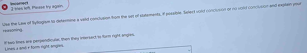 Incorrect 
2 tries left. Please try again. 
Use the Law of Syllogism to determine a valid conclusion from the set of statements, if possible. Select valid conclusion or no volid conclusion and explain your 
reasoning. 
If two lines are perpendicular, then they intersect to form right angles. 
Lines 3 and7 form right angles.