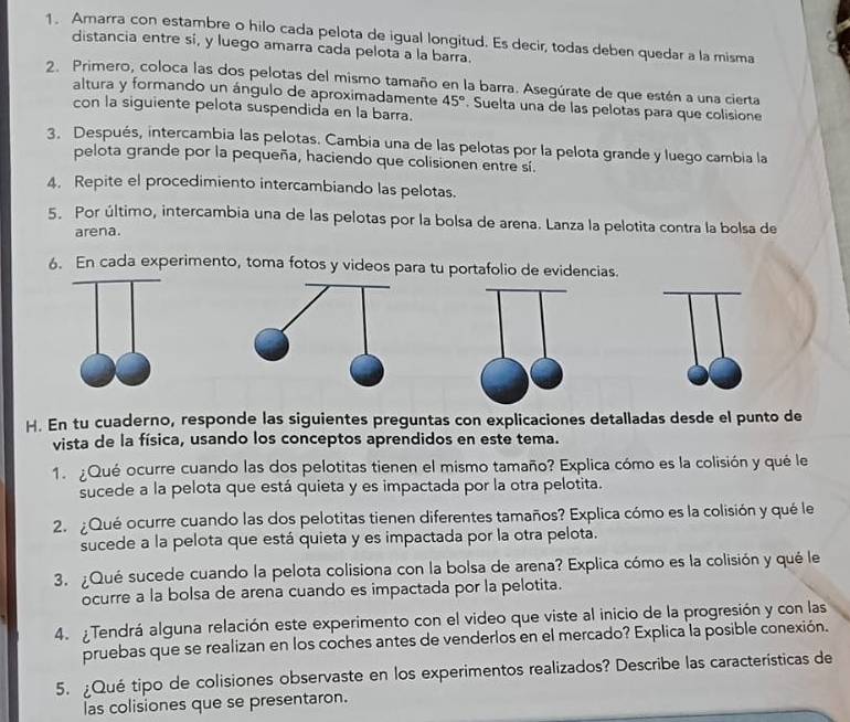 Amarra con estambre o hilo cada pelota de igual longitud. Es decir, todas deben quedar a la misma
distancia entre si, y luego amarra cada pelota a la barra.
2. Primero, coloca las dos pelotas del mismo tamaño en la barra. Asegúrate de que estén a una cierta
altura y formando un ángulo de aproximadamente 45°. Suelta una de las pelotas para que colisione
con la siguiente pelota suspendida en la barra.
3. Después, intercambia las pelotas. Cambia una de las pelotas por la pelota grande y luego cambia la
pelota grande por la pequeña, haciendo que colisionen entre sí.
4. Repite el procedimiento intercambiando las pelotas.
5. Por último, intercambia una de las pelotas por la bolsa de arena. Lanza la pelotita contra la bolsa de
arena.
6. En cada experimento, toma fotos y videos para tu portafolio de evidencias.
H. En tu cuaderno, responde las siguientes preguntas con explicaciones detalladas desde el punto de
vista de la física, usando los conceptos aprendidos en este tema.
1. ¿Qué ocurre cuando las dos pelotitas tienen el mismo tamaño? Explica cómo es la colisión y qué le
sucede a la pelota que está quieta y es impactada por la otra pelotita.
2. ¿Qué ocurre cuando las dos pelotitas tienen diferentes tamaños? Explica cómo es la colisión y qué le
sucede a la pelota que está quieta y es impactada por la otra pelota.
3. ¿Qué sucede cuando la pelota colisiona con la bolsa de arena? Explica cómo es la colisión y qué le
ocurre a la bolsa de arena cuando es impactada por la pelotita.
4. Tendrá alguna relación este experimento con el video que viste al inicio de la progresión y con las
pruebas que se realizan en los coches antes de venderlos en el mercado? Explica la posible conexión.
5. ¿Qué tipo de colisiones observaste en los experimentos realizados? Describe las características de
las colisiones que se presentaron.