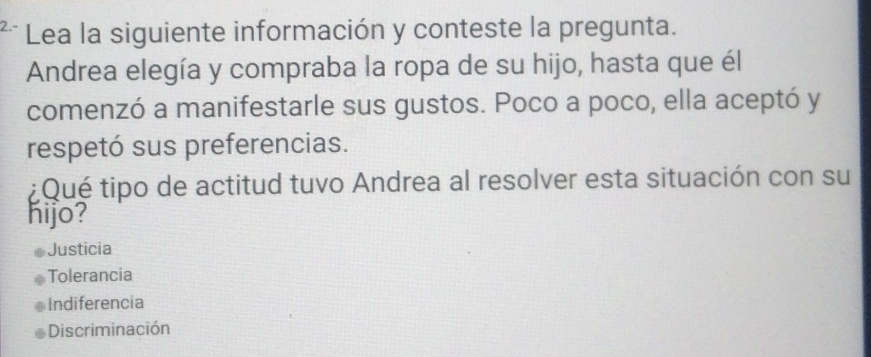 Lea la siguiente información y conteste la pregunta.
Andrea elegía y compraba la ropa de su hijo, hasta que él
comenzó a manifestarle sus gustos. Poco a poco, ella aceptó y
respetó sus preferencias.
¿Qué tipo de actitud tuvo Andrea al resolver esta situación con su
hijo?
Justicia
Tolerancia
Indiferencia
Discriminación