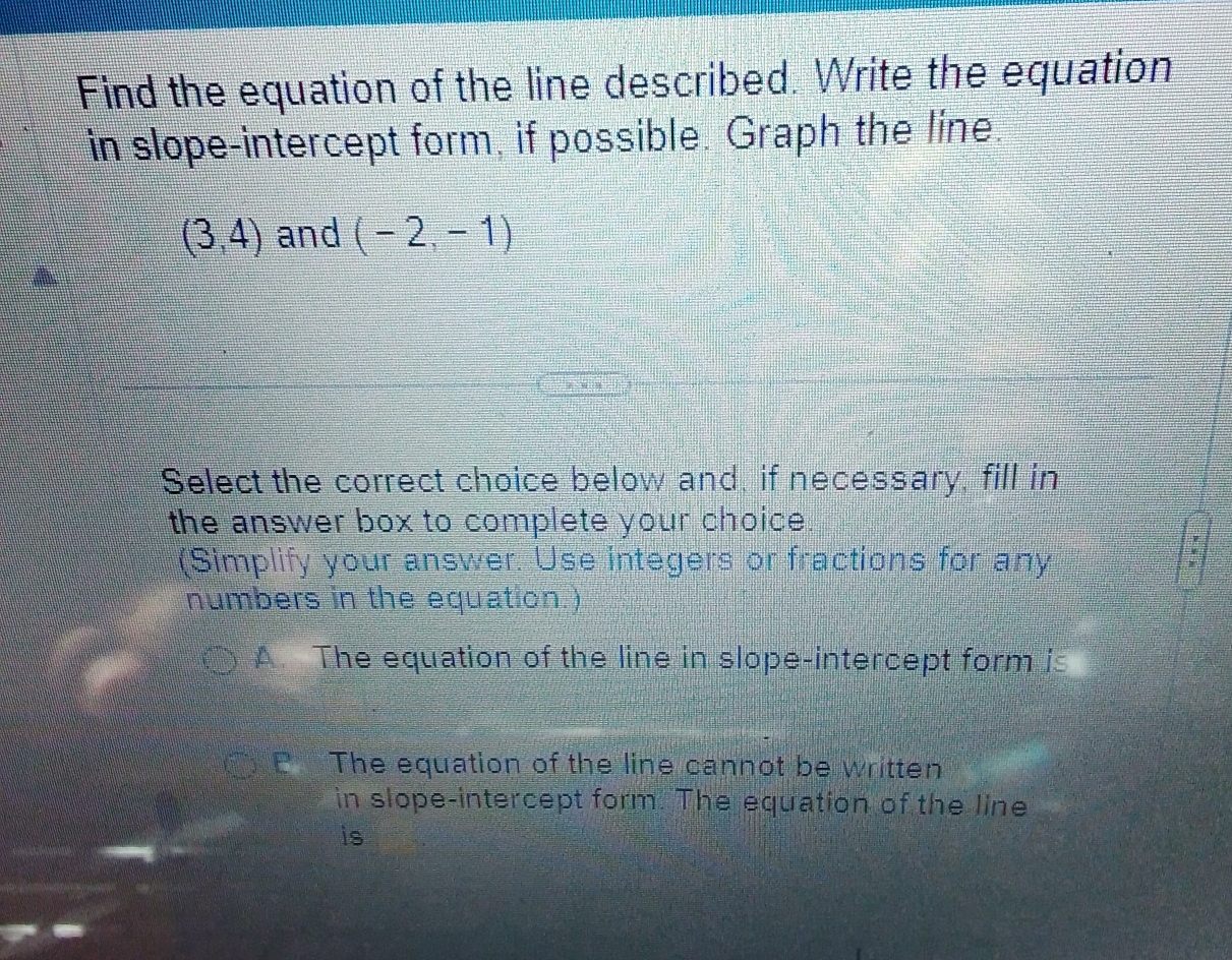 Find the equation of the line described. Write the equation
in slope-intercept form, if possible. Graph the line.
(3,4) and (-2,-1)
Select the correct choice below and, if necessary, fill in
the answer box to complete your choice.
(Simplify your answer. Use integers or fractions for any
*
numbers in the equation.)
A The equation of the line in slope-intercept form is
E The equation of the line cannot be written
in slope-intercept form. The equation of the line
is