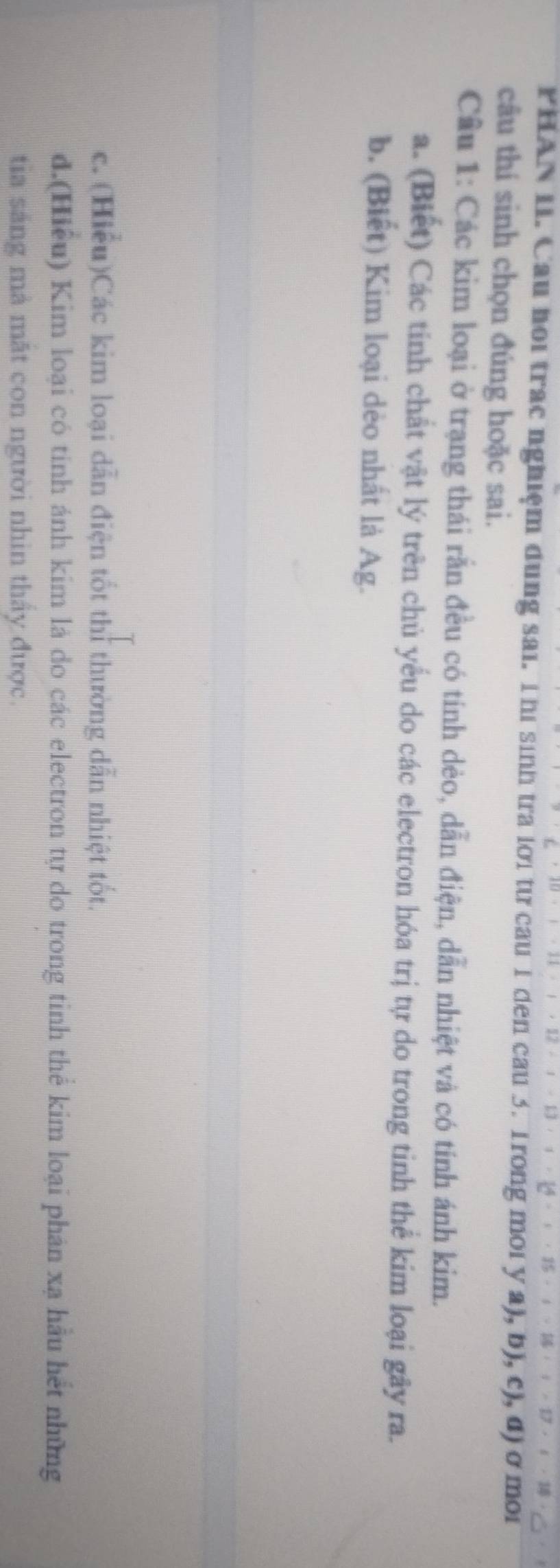 PHAN I. Cau họi trac nghiệm dung sai. T hi sinh tra lới từ cau 1 den cau 3. 1rong moi y a), b), c), đ) ở moi 
câu thí sinh chọn đúng hoặc sai. 
Cầu 1: Các kim loại ở trạng thái rắn đều có tính dẻo, dẫn điện, dẫn nhiệt và có tính ánh kim. 
a. (Biết) Các tinh chất vật lý trên chủ yểu do các electron hóa trị tự do trong tinh thể kim loại gây ra. 
b. (Biết) Kim loại dẻo nhất là Ag. 
c. (Hiểu)Các kim loại dẫn điện tốt thi thường dẫn nhiệt tốt. 
d.(Hiểu) Kim loại có tinh ánh kim là do các electron tự do trong tinh thể kim loại phản xạ hầu hết những 
tia sáng mả mặt con người nhìn thấy được.