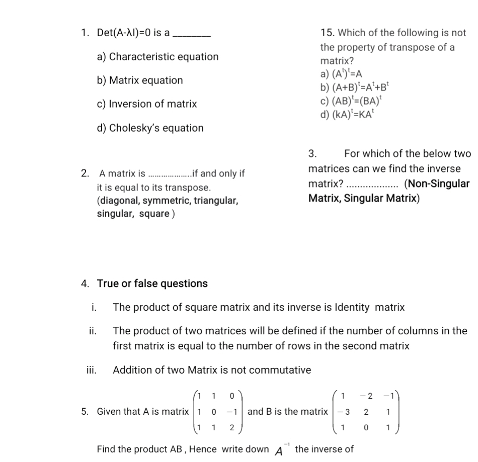 Det (A-lambda I)=0 is a _15. Which of the following is not
the property of transpose of a
a) Characteristic equation matrix?
b) Matrix equation
a) (A^t)^t=A
b) (A+B)^t=A^t+B^t
c) Inversion of matrix
c) (AB)^t=(BA)^t
d) (kA)^t=KA^t
d) Cholesky's equation
3. For which of the below two
2. A matrix is _if and only if matrices can we find the inverse
it is equal to its transpose. matrix?_
(Non-Singular
(diagonal, symmetric, triangular, Matrix, Singular Matrix)
singular, square )
4. True or false questions
i. The product of square matrix and its inverse is Identity matrix
ii. The product of two matrices will be defined if the number of columns in the
first matrix is equal to the number of rows in the second matrix
iii. Addition of two Matrix is not commutative
5. Given that A is matrix beginpmatrix 1&1&0 1&0&-1 1&1&2endpmatrix and B is the matrix beginpmatrix 1&-2&-1 -3&2&1 1&0&1endpmatrix
Find the product AB , Hence write down A^(-1) the inverse of