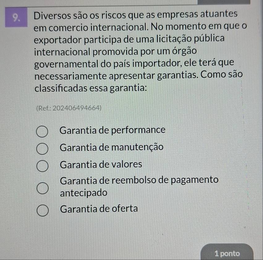 Diversos são os riscos que as empresas atuantes
em comercio internacional. No momento em que o
exportador participa de uma licitação pública
internacional promovida por um órgão
governamental do país importador, ele terá que
necessariamente apresentar garantias. Como são
classifcadas essa garantia:
(Ref.: 202406494664)
Garantia de performance
Garantia de manutenção
Garantia de valores
Garantia de reembolso de pagamento
antecipado
Garantia de oferta
1 ponto