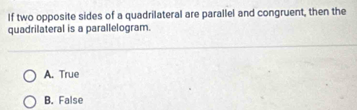 If two opposite sides of a quadrilateral are parallel and congruent, then the
quadrilateral is a parallelogram.
A. True
B. False