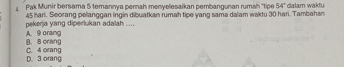 Pak Munir bersama 5 temannya pernah menyelesaikan pembangunan rumah “'tipe 54'' dalam waktu
45 hari. Seorang pelanggan ingin dibuatkan rumah tipe yang sama dalam waktu 30 hari. Tambahan
pekerja yang diperlukan adalah ....
A. 9 orang
B. 8 orang
C. 4 orang
D. 3 orang