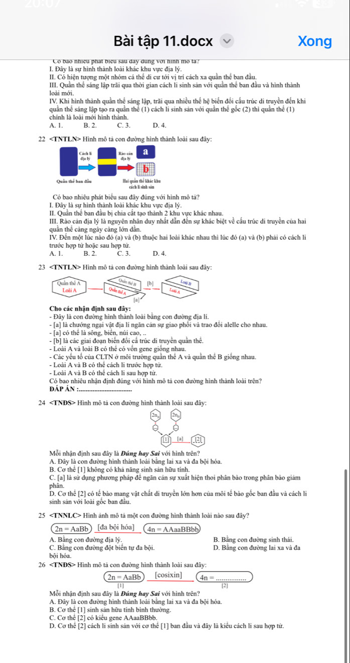 Bài tập 11.docx Xong
Co bao nhiều phát biểu sau day dung với hình mo ta?
I. Đây là sự hình thành loài khác khu vực địa lý.
II. Có hiện tượng một nhóm cá thể di cư tới vị trí cách xa quần thể ban đầu
III. Quần thể sáng lập trãi qua thời gian cách li sinh sản với quần thể ban đầu và hình thành
loài mới.
IV. Khi hình thành quần thể sáng lập, trãi qua nhiều thế hệ biến đồi cấu trúc di truyền đến khi
quần thể sáng lập tạo ra quần thể (1) cách li sinh sản với quần thể gốc (2) thì quần thể (1)
chính là loài mới hình thành.
A. 1. B. 2. C. 3. D. 4.
22 Hình mô tả con đường hình thành loài sau đây:
Rào cán a
dja lý
b
Quân thể ban đầu Hai quần thể khác khu
cách lǐ sinh sàn
Có bao nhiêu phát biểu sau đây đúng với hình mô tả?
I. Đây là sự hình thành loài khác khu vực địa lý.
II. Quần thể ban đầu bị chia cắt tạo thành 2 khu vực khác nhau.
III. Rào cản địa lý là nguyên nhân duy nhất dẫn đến sự khác biệt về cấu trúc di truyền của hai
quần thể cảng ngảy cảng lớn dẫn.
IV. Đến một lúc nào đó (a) và (b) thuộc hai loài khác nhau thì lúc đó (a) và (b) phải có cách li
trước hợp tử hoặc sau hợp tử.
A. 1. B. 2. C. 3. D. 4.
23 Hình mô tả con đường hình thành loài sau đây:
Cho các nhận định sau đây:
- Đây là con đường hình thành loài bằng con đường địa lí.
- [a] là chướng ngại vật địa lí ngăn cản sự giao phối và trao đổi alelle cho nhau.
- [a] có thể là sông, biển, núi cao, ..
- [b] là các giai đoạn biển đồi cấ trúc di truyền quần thể.
- Loài A và loài B có thể có vốn gene giống nhau.
- Các yếu tố của CLTN ở môi trường quần thể A và quần thể B giống nhau.
- Loài A và B có thể cách li trước hợp tử.
- Loài A và B có thể cách li sau hợp tử.
Có bao nhiêu nhận định đúng với hình mô tả con đường hình thành loài trên?
đáp Án_
24 Hình mô tả con đường hình thành loài sau đây:
a [a] a
Mỗi nhận định sau đây là Đúng hay Sai với hình trên?
A. Đây là con đường hình thành loài bằng lai xa và đa bội hóa.
B. Cơ thể [1] không có khả năng sinh sản hữu tính.
C. [a] là sử dụng phương pháp đề ngăn cản sự xuất hiện thoi phân bào trong phân bảo giảm
phân.
D. Cơ thể [2] có tế bảo mang vật chất di truyền lớn hơn của môi tế bào gốc ban đầu và cách li
sinh sản với loài gốc ban đầu.
25 Hình ảnh mô tả một con đường hình thành loài nào sau đây?
2n=AaBb [đa bội hóa] 4n=AA aaBBbb
A. Bằng con đường địa lý. B. Bằng con đường sinh thái.
C. Bằng con đường đột biển tự đa bội. D. Bằng con đường lai xa và đa
bội hóa.
26 Hình mô tả con đường hình thành loài sau đây:
2n=AaBb [cosixin] 4n= _
[1] [2]
Mỗi nhận định sau đây là Đúng hay Sai với hình trên?
A. Đây là con đường hình thành loài bằng lai xa và đa bội hóa.
B. Cơ thể [1] sinh sản hữu tính bình thường.
C. Cơ thể [2] có kiểu gene AAaaBBbb.
D. Cơ thể [2] cách li sinh sản với cơ thể [1] ban đầu và đây là kiều cách li sau hợp tử.