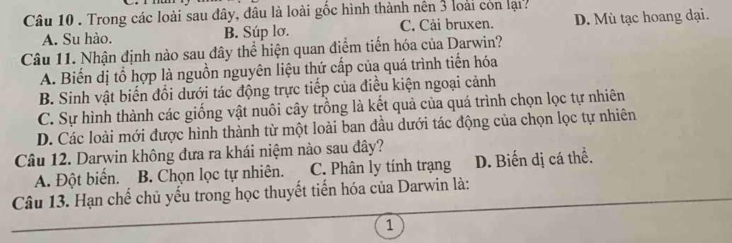 Trong các loài sau đây, đâu là loài gốc hình thành nên 3 loài còn lại
A. Su hào. B. Súp lơ. C. Cải bruxen. D. Mù tạc hoang dại.
Câu 11. Nhận định nào sau đây thể hiện quan điểm tiến hóa của Darwin?
A. Biến dị tổ hợp là nguồn nguyên liệu thứ cấp của quá trình tiến hóa
B. Sinh vật biến đổi dưới tác động trực tiếp của điều kiện ngoại cảnh
C. Sự hình thành các giống vật nuôi cây trồng là kết quả của quá trình chọn lọc tự nhiên
D. Các loài mới được hình thành từ một loài ban đầu dưới tác động của chọn lọc tự nhiên
Câu 12. Darwin không đưa ra khái niệm nào sau đây?
A. Đột biển. B. Chọn lọc tự nhiên. C. Phân ly tính trạng D. Biến dị cá thể.
Câu 13. Hạn chế chủ yếu trong học thuyết tiến hóa của Darwin là:
1