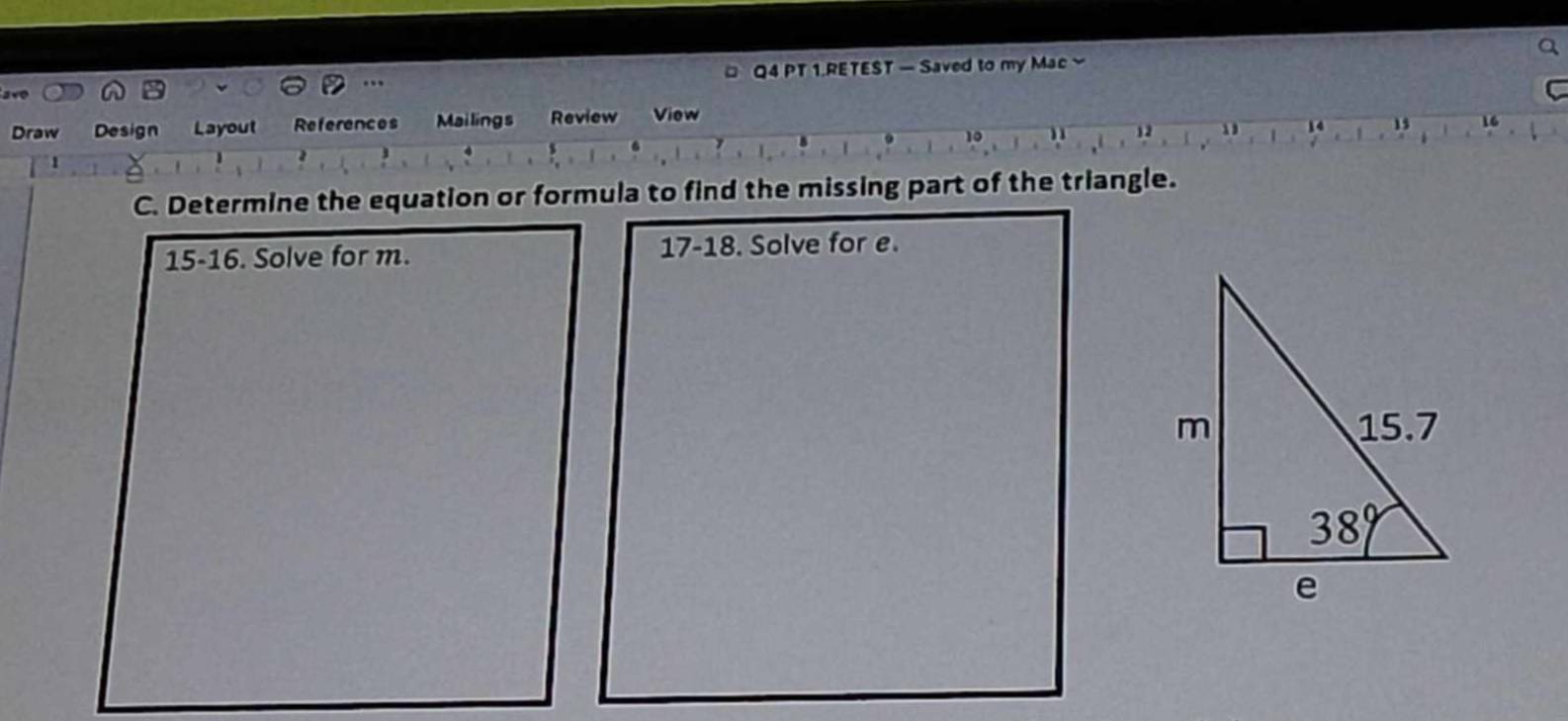 a
a×0  Q4 PT 1.RETEST — Saved to my Mac 
.
Draw Design Layout References Mailings Review View C
15 16
U
10
1
C. Determine the equation or formula to find the missing part of the triangle.
15-16. Solve for m. 17-18. Solve for e.