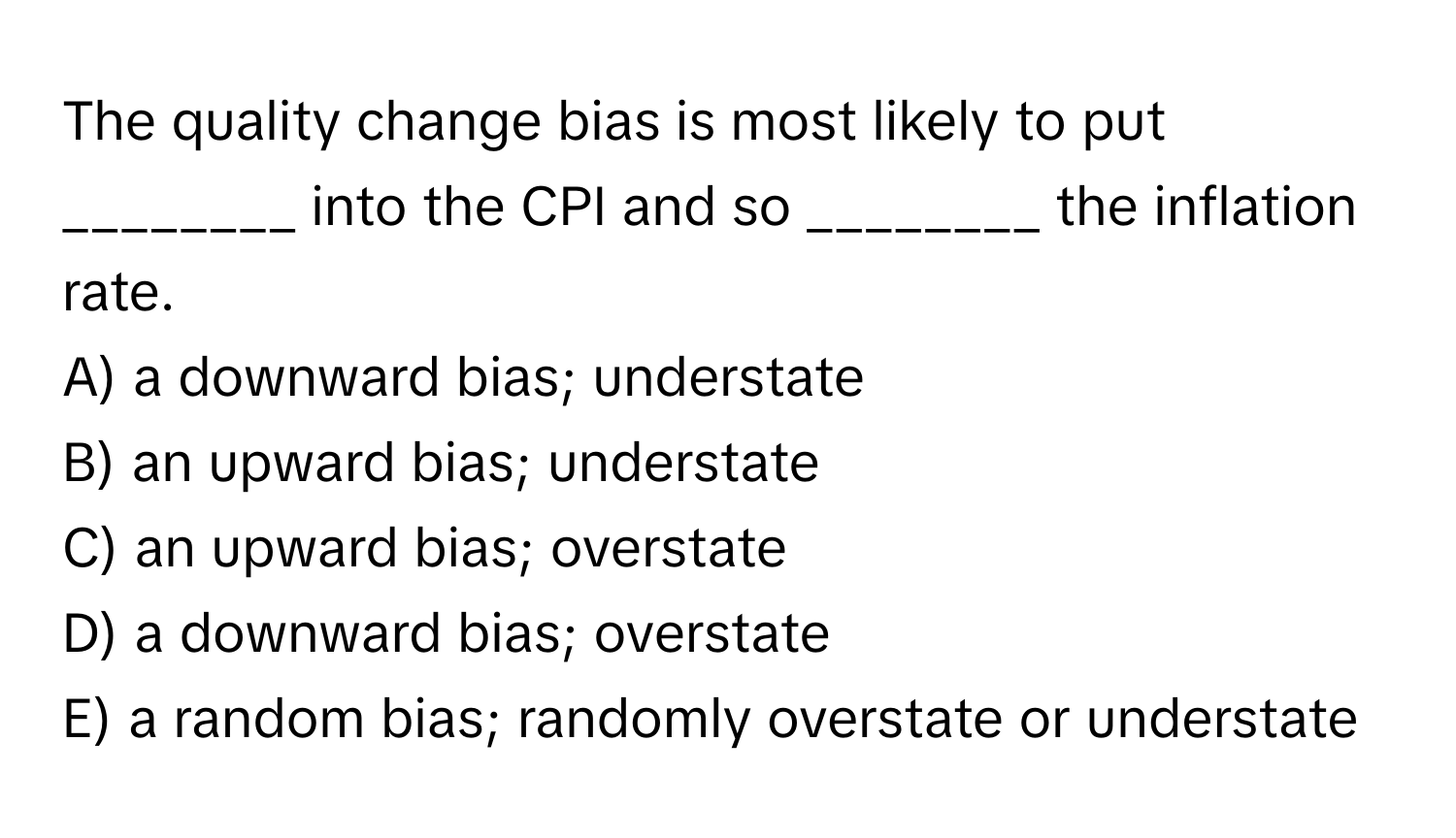 The quality change bias is most likely to put ________ into the CPI and so ________ the inflation rate.

A) a downward bias; understate
B) an upward bias; understate
C) an upward bias; overstate
D) a downward bias; overstate
E) a random bias; randomly overstate or understate