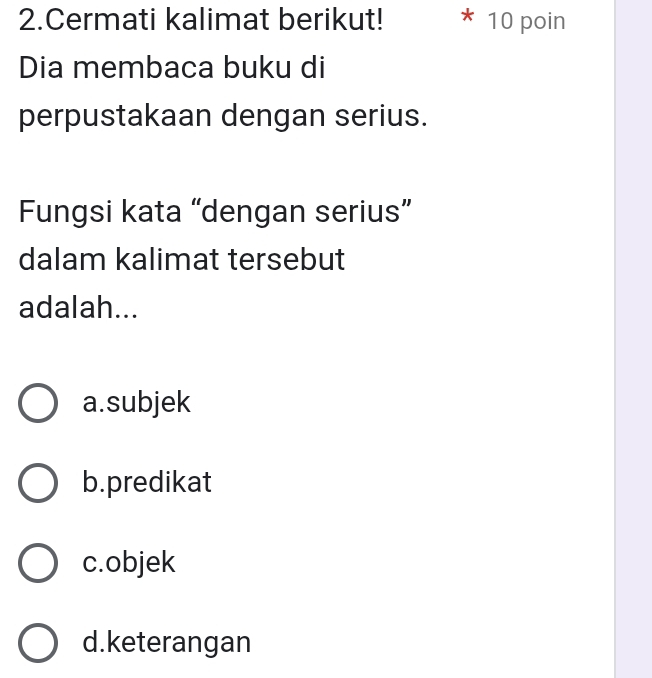 Cermati kalimat berikut! 10 poin
Dia membaca buku di
perpustakaan dengan serius.
Fungsi kata “dengan serius”
dalam kalimat tersebut
adalah...
a.subjek
b.predikat
c.objek
d.keterangan