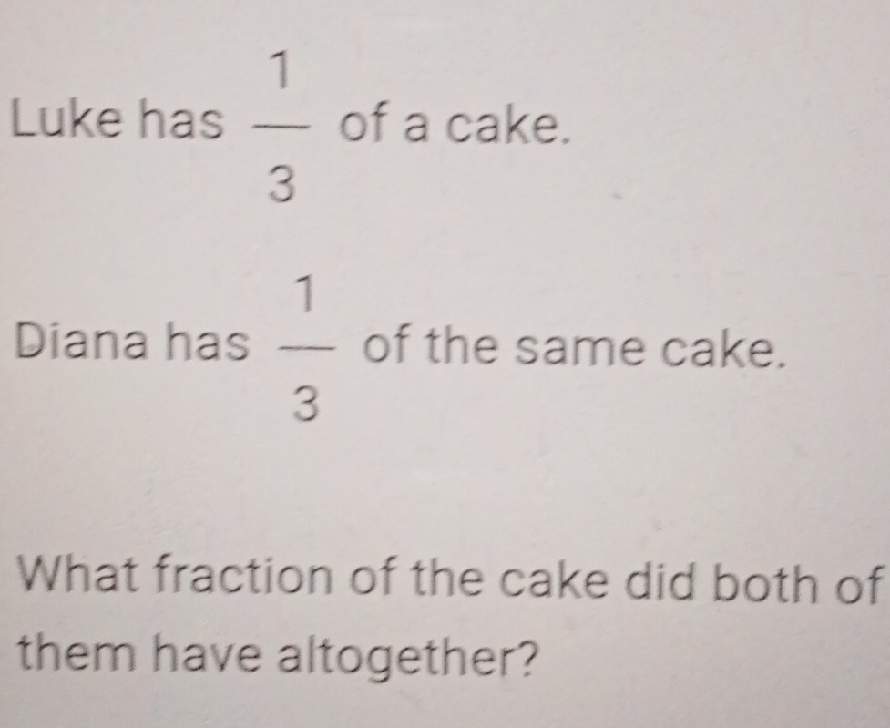 Luke has  1/3  of a cake. 
Diana has  1/3  of the same cake. 
What fraction of the cake did both of 
them have altogether?