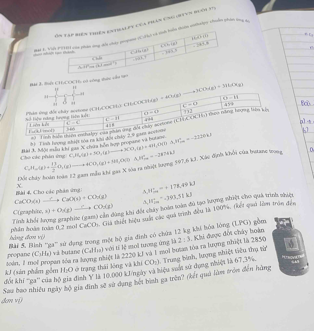 py của phân ứng (bTVn buôi 37)
Bài 1. hiên enthalpy chuẩn phản ứng đó
theo nh
Bài 2, Biết CH₃COCH₃ có công thức
H
b) Tính lượng nhiệt tỏa ra khi đổ
Bài 3. Một mẫu kh C_3H_8(g)+5O_2(g)to 3CO_2(g)+4H_2O(l)△ _rH_(298)^0=-2220kJ
Cho các phản ứng: C_4H_10(g)+ 13/2 O_2(g)to 4CO_2(g)+5H_2O(l)△ _rH_(298)°=-2874kJ
Đô 597,6 kJ. Xác định khối của butane trong
X.
CaCO_3(s)xrightarrow t°CaO(s)+CO_2(g) Bài 4. Cho các phản ứng: _r^((circ)H_(298)°=+178,49kJ
^ H_(298)°=-393,51kJ
△ _ )
C(grap hite. s)+O_2(g)xrightarrow I°CO_2(g) Tùng khi đốt cháy hoàn toàn đủ tạo lượng nhiệt cho quá trình nhiệt
phân hoàn toàn 0,2 mol CaCO_3 Giả thiết hiệu suất các quá trình đều là 100%. (kết quả làm tròn đến
Tính khối lu
Bài 5. Bình “ga” sử dụng trong một hộ gia đình có chứa 12 kg khí hóa lỏng (LPG) gồm
hàng đơn vị)
propane (C_3H_8) và butane (C_4H_10) với tỉ lệ mol tương ứng là 2:3. Khi được đốt cháy hoàn
toàn, 1 mol propan tỏa ra l liệt là 2220 kJ và 1 mol butan tỏa ra lượng nhiệt là 2850
kJ (sản phầm gồm H_2O ở trạng thái lỏng và khí CO_2). Trung bình, lượng nhiệt tiêu thụ từ
GAS
Sau bao nhiêu ngày hộ gia đình sẽ sử dụng hết bình ga trên? (kết quả làm tròn đến hàng đốt khí “ga” của hộ đình Y là 10.000 kJ/ngày và hiệu suất sử dụng nhiệt là 67,3%. PETROVIETNA
đơn vị)