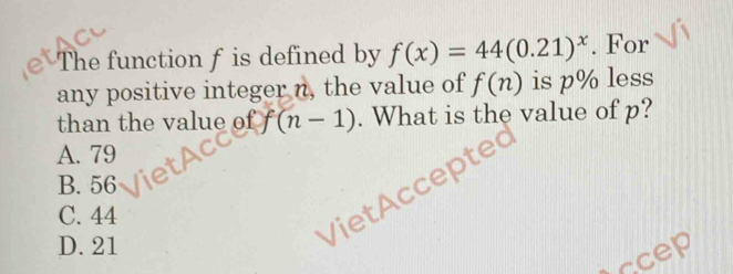 The function f is defined by f(x)=44(0.21)^x. For
any positive integer n, the value of f(n) is p /0 less
than the value of f(n-1). What is the value of p?
A. 79
B. 56
VietAccep
C. 44
D. 21
iccep