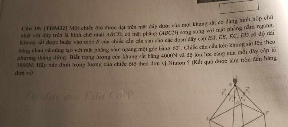 Cầu 19: [TDM32] Một chiếc ôtô được đặt trên mặt đáy dưới của một khung sắt có dạng hình hộp chữ
nhật với đãy trên là hình chữ nhật ABCD, có mặt phăng (ABCD) song song với mặt phẳng nằm ngang.
Khung sắt được buộc vào móc E của chiếc cần cầu sau cho các đoạn dây cáp EA, EB, EC, ED có độ dài
bằng nhau và củng tạo với mặt phẳng nằm ngang một góc bằng 60°. Chiếc cần cầu kéo khung sắt lên theo
phương thẳng đứng. Biết trọng lượng của khung sắt băng 4000N và độ lớn lực căng của mỗi dây cáp là
3800N. Hãy xác định trọng lượng của chiếc ôtô theo đơn vị Niutơn ? (Kết quả được làm tròn đến hàng
đơn vị)