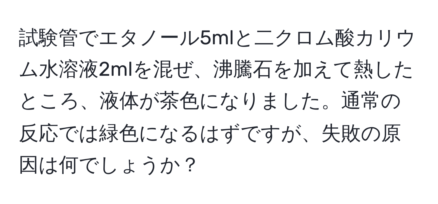 試験管でエタノール5mlと二クロム酸カリウム水溶液2mlを混ぜ、沸騰石を加えて熱したところ、液体が茶色になりました。通常の反応では緑色になるはずですが、失敗の原因は何でしょうか？