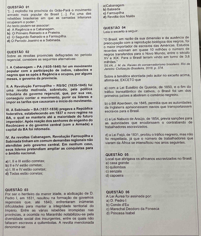 a)Cabanagem
*'(.) explodiu na província do Grão-Pará o movimento
armado mais popular do Brasil [.]. Foi uma das b) Balaiada c) Farroupilha
rebeliões brasileiras em que as camadas inferiores d) Revolta dos Malês
ocuparam o poder."
Ao texto podem-se associar
a) A Regência e a Cabanagem.
b) O Primeiro Reinado e a Praieira. QUESTÃO 04 Leia o excerto a seguir.
c) O Segundo Reinado e a Farroupilha.
d) O Período Joanino e a Sabinada *O Brasil, em razão da sua dimensão e da ausência de
preocupação com a reprodução biológica dos negros, foi
o maior importador de escravos das Américas. Estudos
QUESTÃO 02 recentes estimam em quase 10 milhões o número de
Sobre as revoltas provinciais deflagradas no período negros transferidos para o Novo Mundo, entre o século
regencial, considere as seguintes alternativas: XV e XIX. Para o Brasil teriam vindo em torno de 3,6
I. A Cabanagem - PA (1835-1840) foi um movimento milhões." SILVA, J. M. da. Raízes do conservadorismo brasileiro. Rio de
popular com a participação de índios, caboclos e  Janeiro: Civilização Brasileira, 2018. p. 374.
negros que se opôs à Regência e ocupou, por alguns
meses, o governo da província. Sobre a temática abordada pelo autor no excerto acima,
afirma-se, EXCETO que
II. A Revolução Farroupilha - RS/SC (1835-1845) foi
uma revolta motivada, sobretudo, pela política a) com a Lei Eusébio de Queirós, de 1850, e o fim do
tributária do governo regencial, que, por sua vez, tráfico transatlântico de cativos, o Brasil foi um dos
conseguiu conter o movimento, punir os líderes e primeiros países a abolirem o comércio negreiro.
impor as tarifas que causaram o início do movimento. b) o Bill Aberdeen, de 1845, permitia que as autoridades
III. A Sabinada - BA (1837-1838) pregava a República da Inglaterra aprisionassem navios que transportassem
federativa, estabelecendo em 1837 o novo regime na escravos para o Brasil.
BA, o qual se manteria até a maioridade do futuro
imperador. Após reação dos senhores de engenho do c) a Lei Nabuco de Araújo, de 1854, previa sanções para
Recôncavo e do governo central (com a Armada) a as autoridades que encobrissem o contrabando de
capital da BA foi retomada. trabalhadores escravizados.
IV. As revoltas Cabanagem, Revolução Farroupilha e d) a Lei Feijó, de 1831, proibiu o tráfico negreiro, mas não
Sabinada tinham em comum demandas regionais não foi respeitada, já que o número de trabalhadores que
atendidas pelo governo central. Em nenhum caso, vieram da África se intensificou nos anos seguintes.
seus líderes pretendiam ampliar as conquistas para
o âmbito nacional. QUESTÃo 05
a) I, II e III estão corretas; Local que abrigava os africanos escravizados no Brasil:
b) II e IV estão corretas; b) quilombos a) casa grande
c) I. III e IV estão corretas;
d) Todas estão corretas; d) capoeira c) senzala
QUESTÃo 03
Por ser o herdeiro de menor idade, a abdicação de D. QUESTÃo 06
Pedro I, em 1831, resultou na formação de governos A Lei Áurea foi assinada por:
regenciais que, até 1840, enfrentaram inúmeras a) D. Pedro I
dificuldades para manter a integridade territorial do b) Conde d'Eu
Império. Entre as várias rebeliões irrompidas nas c) Marechal Deodoro da Fonseca
províncias, a ocorrida no Maranhão notabilizou-se pela d) Princesa Isabel
diversidade social dos insurgentes, entre os quais não
faltaram escravos a quilombolas. A revolta mencionada
denomina-se: