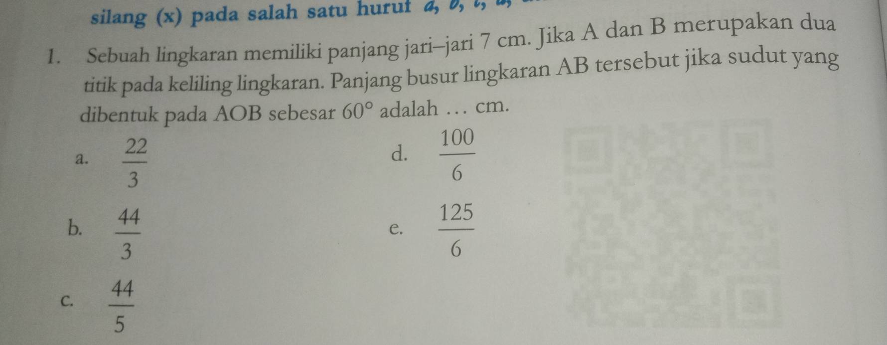 silang (x) pada salah satu hurui 4, 0, t,
1. Sebuah lingkaran memiliki panjang jari-jari 7 cm. Jika A dan B merupakan dua
titik pada keliling lingkaran. Panjang busur lingkaran AB tersebut jika sudut yang
dibentuk pada AOB sebesar 60° adalah … cm.
a.  22/3 
d.  100/6 
b.  44/3   125/6 
e.
C.  44/5 