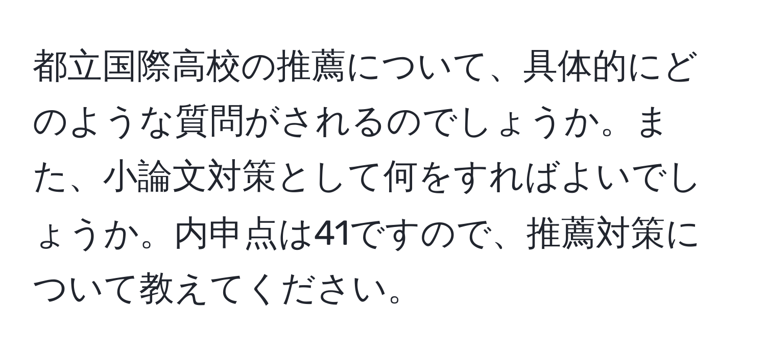 都立国際高校の推薦について、具体的にどのような質問がされるのでしょうか。また、小論文対策として何をすればよいでしょうか。内申点は41ですので、推薦対策について教えてください。