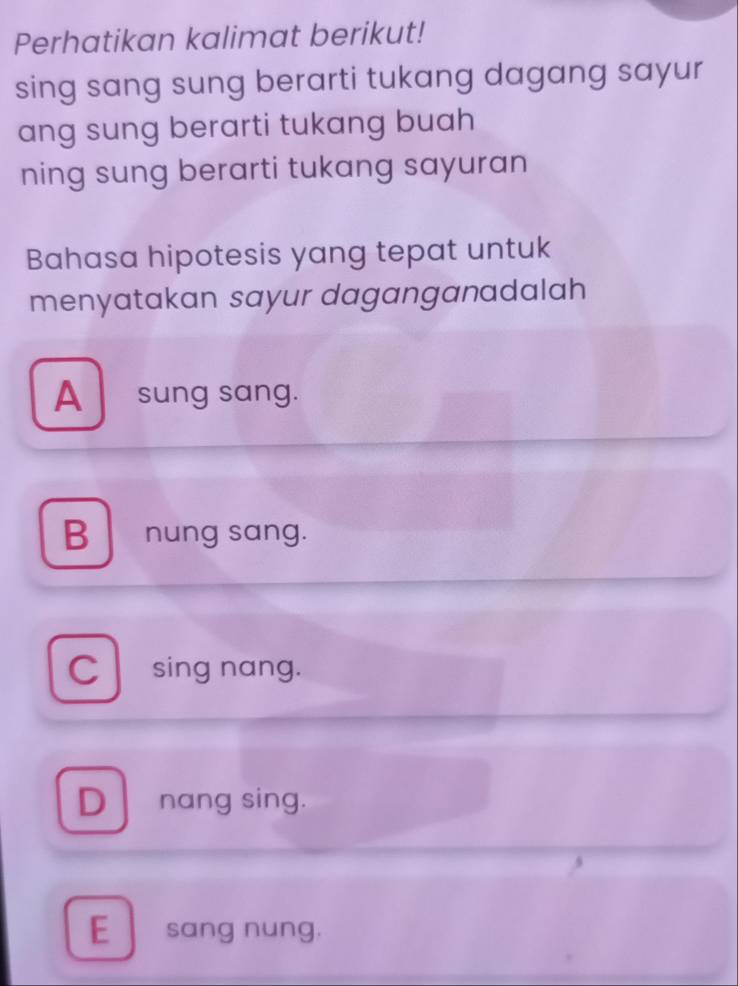 Perhatikan kalimat berikut!
sing sang sung berarti tukang dagang sayur
ang sung berarti tukang buah
ning sung berarti tukang sayuran
Bahasa hipotesis yang tepat untuk
menyatakan sayur daganganadalah
A sung sang.
B nung sang.
C sing nang.
Dnang sing.
E sang nung.