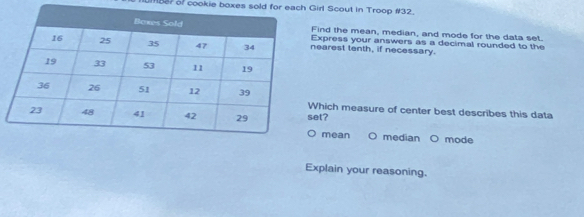 18? of cookie boxes sold for each Girl Scout in Troop #32.
ind the mean, median, and mode for the data set.
xpress your answers as a decimal rounded to the
earest tenth, if necessary.
hich measure of center best describes this data
et?
mean O median O mode
Explain your reasoning.