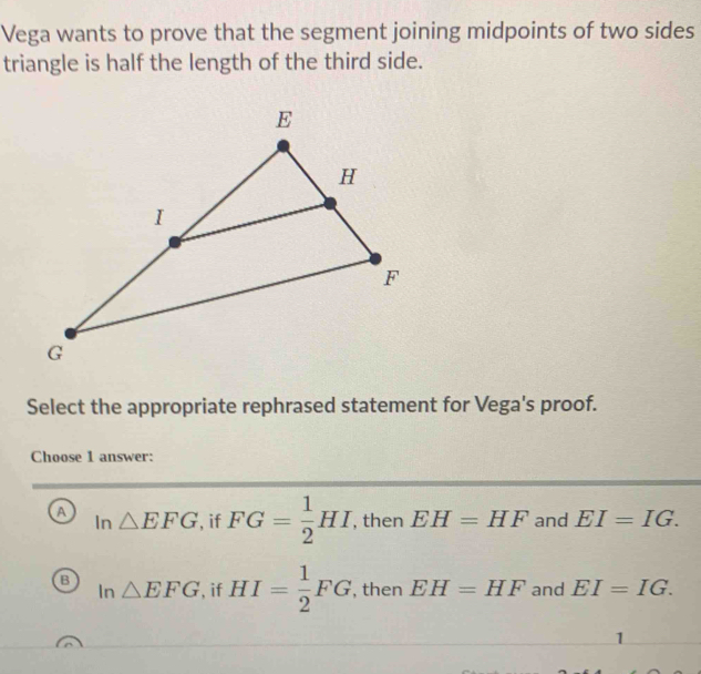 Vega wants to prove that the segment joining midpoints of two sides
triangle is half the length of the third side.
Select the appropriate rephrased statement for Vega's proof.
Choose 1 answer:
a In△ EFG , if FG= 1/2 HI , then EH=HF and EI=IG.
B In△ EFG , if HI= 1/2 FG , then EH=HF and EI=IG. 
1