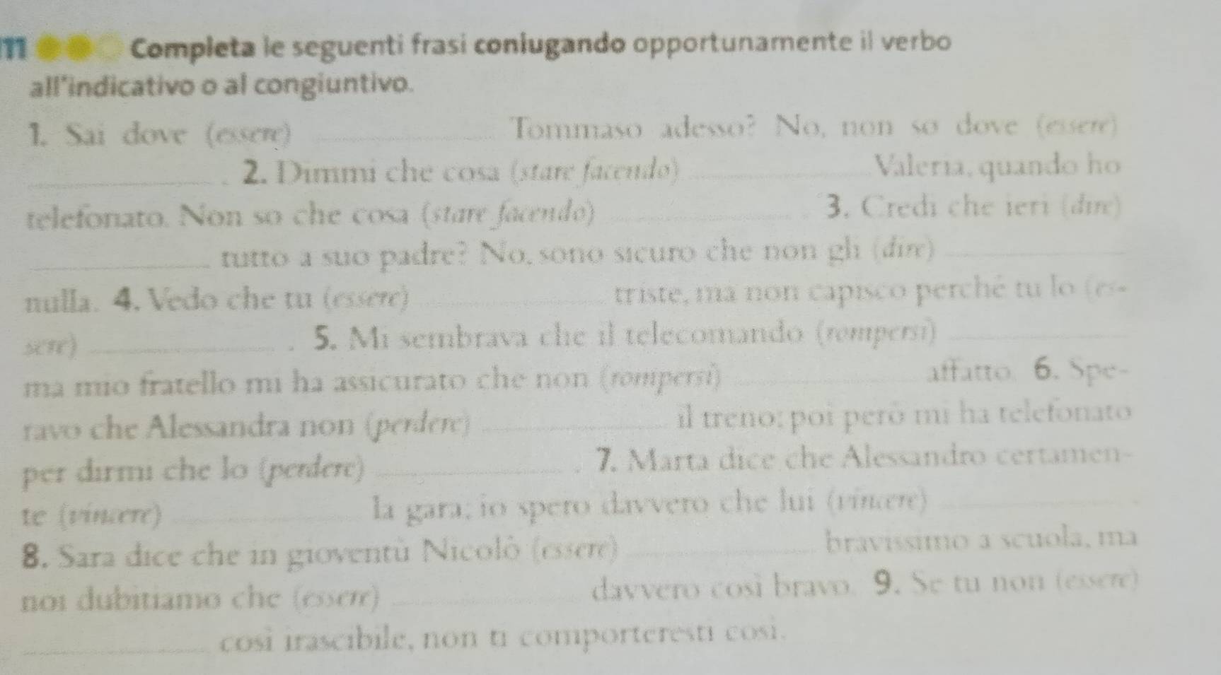 11 ●●○ Completa le seguenti frasi conlugando opportunamente il verbo 
all’indicativo o al congiuntivo. 
1. Sai dove (essere) _Tommaso adesso? No, non so dove (essere) 
_2. Dimmi che cosa (stare facendo) _Valería, quando ho 
telefonato. Non so che cosa (stare facendo)_ 
3. Credi che ieri (đi) 
_tutto a suo padre? No, sono sicuro che non gl (din)_ 
nulla. 4. Vedo che tu (essere) _triste, ma non capisco perché tu lo (es 
sere) _5. Mi sembrava che il telecomando (tompersí)_ 
ma mio fratello mi ha assicurato che non (rompersi) _affatto. 6. Spe- 
ravo che Alessandra non (perdere) _il treno: poi perô mi ha telefonato 
per dirmi che lo (perdere) _7. Marta dice che Alessandro certamen- 
te (vincere) _la gara; io spero davvero che lui (vínæere)_ 
8. Sara dice che in gioventù Nicolò (essere) _bravissimo a scuola, ma 
noi dubitiamo che (esseré) _davvero cosi bravo. 9. Se tu non (essere) 
_cosi irascibile, non ti comporteresti cosi.